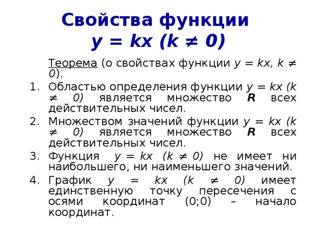 Свойства функции  у = kx (k ≠ 0)  Теорема (о свойствах функции у = kx , k ≠ 0 ). Областью определения функции у = kx (k ≠ 0) является множество R всех действительных чисел. Множеством значений функции у = kx (k ≠ 0 ) является множество R всех действительных чисел. Функция у = kx  (k ≠ 0 ) не имеет ни наибольшего, ни наименьшего значений. График у = kx (k ≠ 0 ) имеет единственную точку пересечения с осями координат (0;0) – начало координат. 