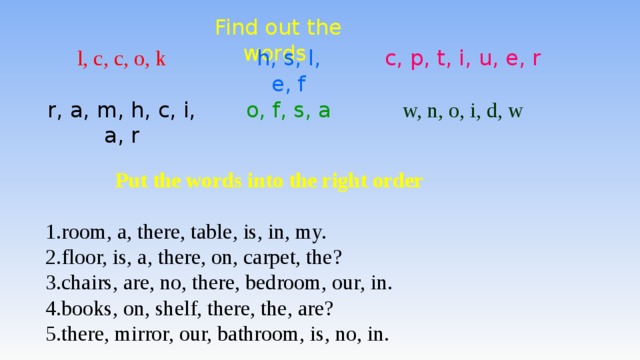 Find out the words l, c, c, o, k h, s, l, e, f c, p, t, i, u, e, r r, a, m, h, c, i, a, r o, f, s, a w, n, o, i, d, w  Put the words into the right order  room, a, there, table, is, in, my. floor, is, a, there, on, carpet, the? chairs, are, no, there, bedroom, our, in. books, on, shelf, there, the, are? there, mirror, our, bathroom, is, no, in. 