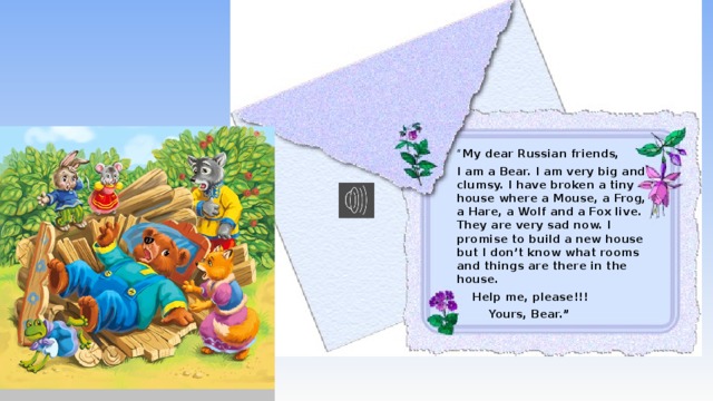 “ My dear Russian friends, I am a Bear. I am very big and clumsy. I have broken a tiny house where a Mouse, a Frog, a Hare, a Wolf and a Fox live. They are very sad now. I promise to build a new house but I don’t know what rooms and things are there in the house.  Help me, please!!!  Yours, Bear.”  