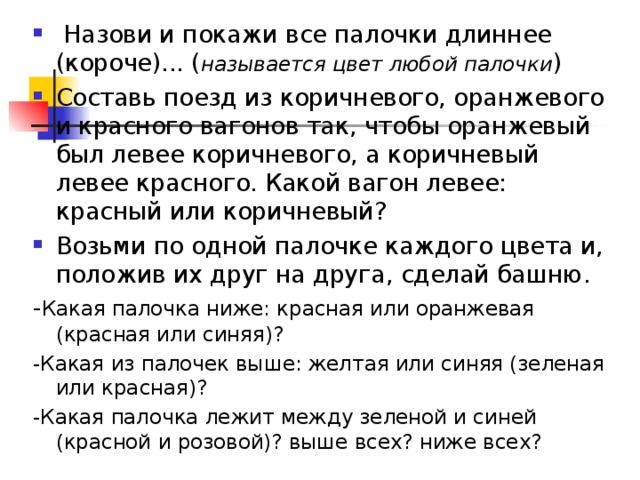  Назови и покажи все палочки длиннее (короче)... ( называется цвет любой палочки ) Составь поезд из коричневого, оранжевого и красного вагонов так, чтобы оранжевый был левее коричневого, а коричневый левее красного. Какой вагон левее: красный или коричневый? Возьми по одной палочке каждого цвета и, положив их друг на друга, сделай башню. - Какая палочка ниже: красная или оранжевая (красная или синяя)? -Какая из палочек выше: желтая или синяя (зеленая или красная)? -Какая палочка лежит между зеленой и синей (красной и розовой)? выше всех? ниже всех? 