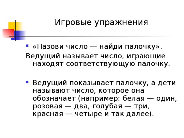 Игровые упражнения «Назови число — найди палочку». Ведущий называет число, играющие находят соответствующую палочку. Ведущий показывает палочку, а дети называют число, которое она обозначает (например: белая — один, розовая — два, голубая — три, красная — четыре и так далее). 