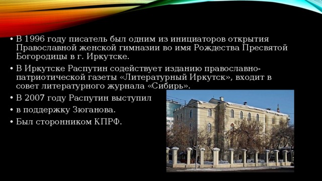 В 1996 году писатель был одним из инициаторов открытия Православной женской гимназии во имя Рождества Пресвятой Богородицы в г. Иркутске. В Иркутске Распутин содействует изданию православно-патриотической газеты «Литературный Иркутск», входит в совет литературного журнала «Сибирь». В 2007 году Распутин выступил в поддержку Зюганова. Был сторонником КПРФ.