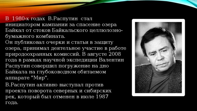 В 1980-х годах В.Распутин стал инициатором кампании за спасение озера Байкал от стоков Байкальского целлюлозно-бумажного комбината. Он публиковал очерки и статьи в защиту озера, принимал деятельное участие в работе природоохранных комиссий. В августе 2008 года в рамках научной экспедиции Валентин Распутин совершил погружение на дно Байкала на глубоководном обитаемом аппарате 