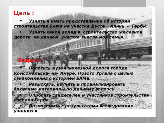 Цель : •  Узнать и иметь представление об истории строительства БАМа на участке Дуссе – Алинь - Герби. •  Узнать какой вклад в строительство железной дороги на данном участке внесла моя семья.    Задачи: •  Посетить музей железной дороги города Комсомольска- на- Амуре, Нового Ургала с целью ознакомления с историей БАМа. •  Разыскать, изучить и проанализировать архивные материалы по данному вопросу. •  Опросить свидетелей и участников строительства поселка Герби. •  Познакомить с результатами исследования учащихся нашей школы . 