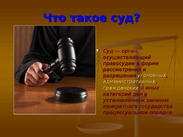 Что такое суд? Суд — орган, осуществляющий правосудие в форме рассмотрения и разрешения уголовных , административных , гражданских и иных категорий дел в установленном законом конкретного государства процессуальном порядке.   