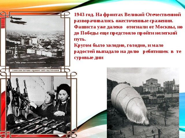 1943 год. На фронтах Великой Отечественной разворачивались ожесточенные сражения. Фашиста уже далеко   отогнали от Москвы, но до Победы еще предстояло пройти нелегкий путь. Кругом было холодно, голодно, и мало радостей выпадало на долю   ребятишек  в  те суровые дни 