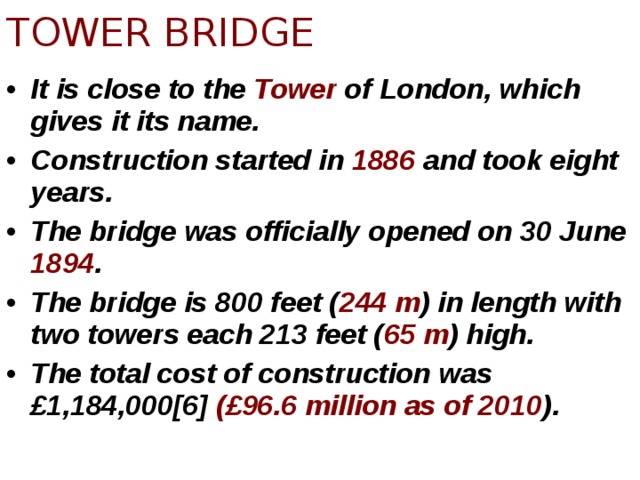 TOWER BRIDGE It is close to the Tower of London, which gives it its name. Construction started in 1886 and took eight years. The bridge was officially opened on 30 June 1894 . The bridge is 800 feet ( 244 m ) in length with two towers each 213 feet ( 65 m ) high. The total cost of construction was £1,184,000[6] (£96.6 million as of 2010 ). 