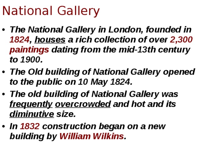 National Gallery The National Gallery in London, founded in 1824 , houses a rich collection of over 2,300 paintings dating from the mid-13th century to 1900. The Old building of National Gallery opened to the public on 10 May 1824. The old building of National Gallery was frequently  overcrowded and hot and its diminutive size. In 1832 construction began on a new building by William Wilkins .  