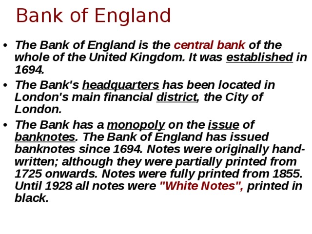 Bank of England The Bank of England is the central bank of the whole of the United Kingdom. It was established in 1694. The Bank's headquarters has been located in London's main financial district , the City of London. The Bank has a monopoly on the issue of banknotes . The Bank of England has issued banknotes since 1694. Notes were originally hand-written; although they were partially printed from 1725 onwards. Notes were fully printed from 1855. Until 1928 all notes were 