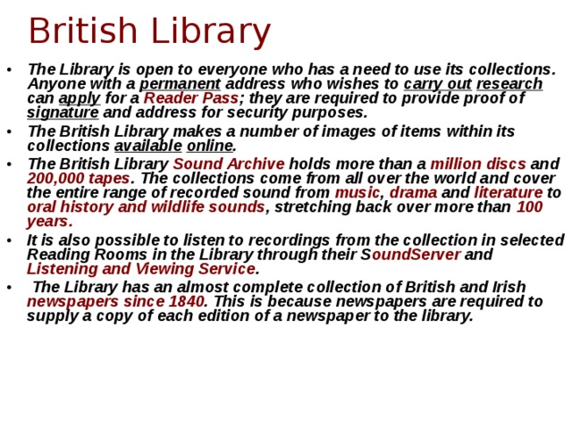 British Library The Library is open to everyone who has a need to use its collections. Anyone with a permanent address who wishes to carry out  research can apply for a Reader Pass ; they are required to provide proof of signature and address for security purposes. The British Library makes a number of images of items within its collections available  online . The British Library Sound Archive holds more than a million discs and 200,000 tapes . The collections come from all over the world and cover the entire range of recorded sound from music , drama and literature to oral history and wildlife sounds , stretching back over more than 100 years. It is also possible to listen to recordings from the collection in selected Reading Rooms in the Library through their S oundServer and Listening and Viewing Service .  The Library has an almost complete collection of British and Irish newspapers  since 1840 . This is because newspapers are required to supply a copy of each edition of a newspaper to the library.  