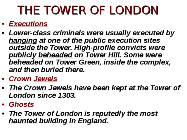 THE TOWER OF LONDON Executions Lower-class criminals were usually executed by hanging at one of the public execution sites outside the Tower. High-profile convicts were publicly beheaded on Tower Hill. Some were beheaded on Tower Green, inside the complex, and then buried there. Crown Jewels The Crown Jewels have been kept at the Tower of London since 1303. Ghosts The Tower of London is reputedly the most haunted building in England. 