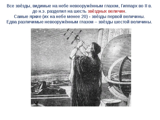 Все звёзды, видимые на небе невооружённым глазом, Гиппарх во II в. до н.э. разделил на шесть звёздных величин . Самые яркие (их на небе менее 20) - звёзды первой величины. Едва различимые невооружённым глазом – звёзды шестой величины. 