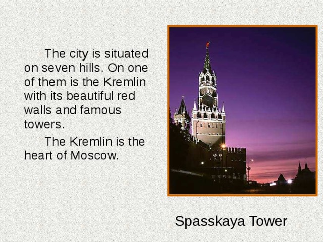   The city is situated on seven hills. On one of them is the Kremlin with its beautiful red walls and famous towers.   The Kremlin is the heart of Moscow. Spasskaya Tower 