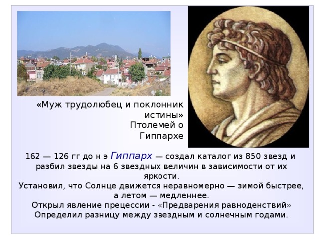 «Муж трудолюбец и поклонник истины»  Птолемей о Гиппархе 162 — 126 гг до н э  Гиппарх — создал каталог из 850 звезд и разбил звезды на 6 звездных величин в зависимости от их яркости. Установил, что Солнце движется неравномерно — зимой быстрее, а летом — медленнее. Открыл явление прецессии - «Предварения равноденствий» Определил разницу между звездным и солнечным годами. 