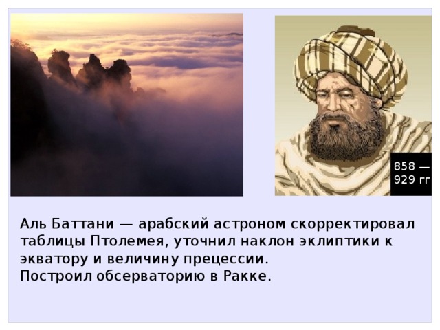 858 — 929 гг Аль Баттани — арабский астроном скорректировал таблицы Птолемея, уточнил наклон эклиптики к экватору и величину прецессии. Построил обсерваторию в Ракке. 