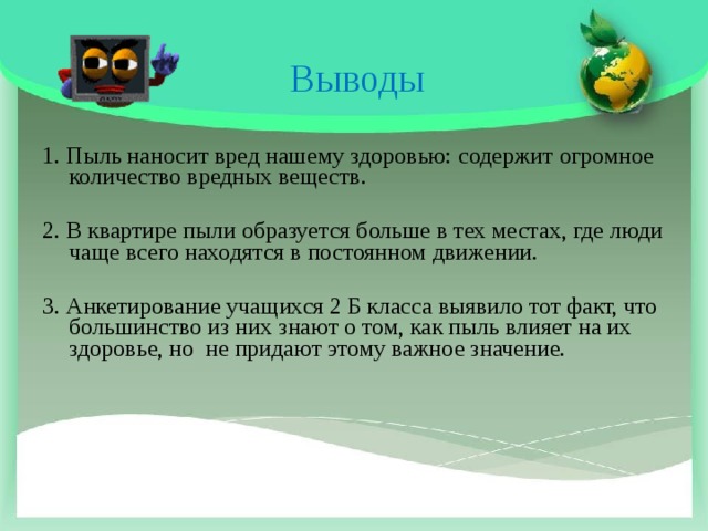 Выводы   1. Пыль наносит вред нашему здоровью: содержит огромное количество вредных веществ. 2. В квартире пыли образуется больше в тех местах, где люди чаще всего находятся в постоянном движении. 3. Анкетирование учащихся 2 Б класса выявило тот факт, что большинство из них знают о том, как пыль влияет на их здоровье, но не придают этому важное значение.