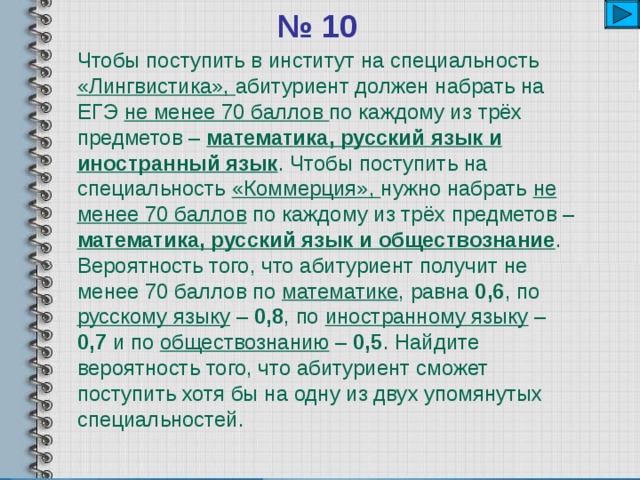 № 10 Чтобы поступить в институт на специальность «Лингвистика», абитуриент должен набрать на ЕГЭ не менее 70 баллов по каждому из трёх предметов – математика, русский язык и иностранный язык . Чтобы поступить на специальность «Коммерция», нужно набрать не менее 70 баллов по каждому из трёх предметов – математика, русский язык и обществознание . Вероятность того, что абитуриент получит не менее 70 баллов по математике , равна 0,6 , по русскому языку – 0,8 , по иностранному языку – 0,7 и по обществознанию – 0,5 . Найдите вероятность того, что абитуриент сможет поступить хотя бы на одну из двух упомянутых специальностей. 