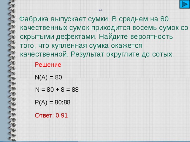 № 1    Фабрика выпускает сумки. В среднем на 80 качественных сумок приходится восемь сумок со скрытыми дефектами. Найдите вероятность того, что купленная сумка окажется качественной. Результат округлите до сотых. Решение  N(A) = 80 N = 80 + 8 = 88 P(A) = 80:88 Ответ: 0,91 