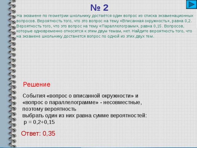 № 2    На экзамене по геометрии школьнику достаётся один вопрос из списка экзаменационных вопросов. Вероятность того, что это вопрос на тему «Вписанная окружность», равна 0,2. Вероятность того, что это вопрос на тему «Параллелограмм», равна 0,15. Вопросов, которые одновременно относятся к этим двум темам, нет. Найдите вероятность того, что на экзамене школьнику достанется вопрос по одной из этих двух тем. Решение События «вопрос о вписанной окружности» и «вопрос о параллелограмме» - несовместные, поэтому вероятность выбрать один из них равна сумме вероятностей:  р = 0,2+0,15 Ответ: 0,35 