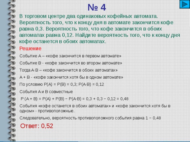 № 4 В торговом центре два одинаковых кофейных автомата. Вероятность того, что к концу дня в автомате закончится кофе равна 0,3. Вероятность того, что кофе закончится в обоих автоматах равна 0,12. Найдите вероятность того, что к концу дня кофе останется в обоих автоматах. Решение Со­бы­тие А – «кофе за­кон­чит­ся в пер­вом ав­то­ма­те» Со­бы­тие В - «кофе за­кон­чит­ся во вто­ром ав­то­ма­те» Тогда A·B – «кофе за­кон­чит­ся в обоих ав­то­ма­тах» A + B - «кофе за­кон­чит­ся хотя бы в одном ав­то­ма­те»  По усло­вию P(A) = P(B) = 0,3; P(A·B) = 0,12 Со­бы­тия A и B сов­мест­ные   P (A + B) = P(A) + P(B) − P(A·B) = 0,3 + 0,3 − 0,12 = 0,48 События «кофе останется в обоих автоматах» и «кофе закончится хотя бы в одном» - противоположные. Сле­до­ва­тель­но, ве­ро­ят­ность про­ти­во­по­лож­но­го со­бы­тия равна 1 − 0,48   Ответ: 0,52 