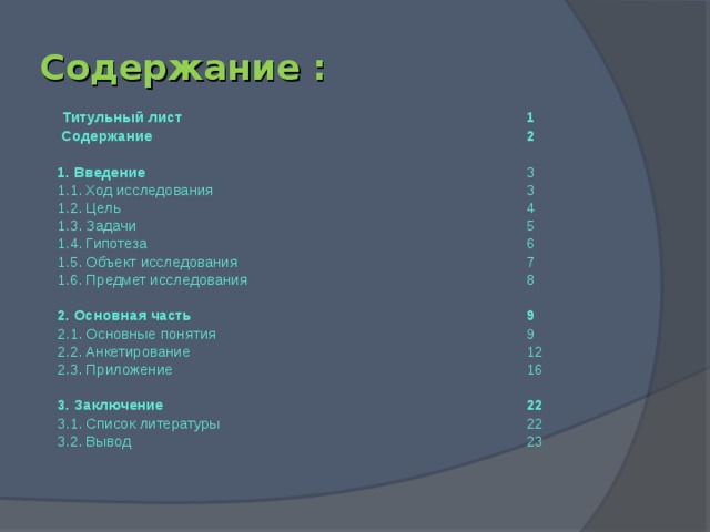 Содержание :  Титульный лист      1  Содержание       2 1. Введение       3 1.1. Ход исследования      3 1.2. Цель       4 1.3. Задачи       5 1.4. Гипотеза       6 1.5. Объект исследования      7 1.6. Предмет исследования     8 2. Основная часть      9 2.1. Основные понятия      9 2.2. Анкетирование      12 2.3. Приложение      16 3. Заключение       22 3.1. Список литературы      22 3.2. Вывод       23