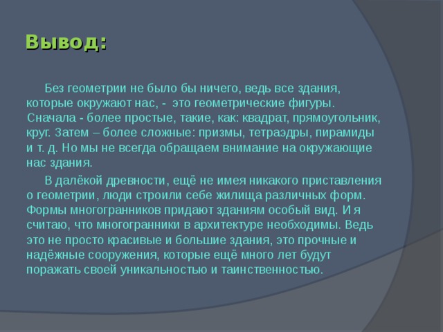 Вывод: Без геометрии не было бы ничего, ведь все здания, которые окружают нас, - это геометрические фигуры. Сначала - более простые, такие, как: квадрат, прямоугольник, круг. Затем – более сложные: призмы, тетраэдры, пирамиды и т. д. Но мы не всегда обращаем внимание на окружающие нас здания. В далёкой древности, ещё не имея никакого приставления о геометрии, люди строили себе жилища различных форм. Формы многогранников придают зданиям особый вид. И я считаю, что многогранники в архитектуре необходимы. Ведь это не просто красивые и большие здания, это прочные и надёжные сооружения, которые ещё много лет будут поражать своей уникальностью и таинственностью.