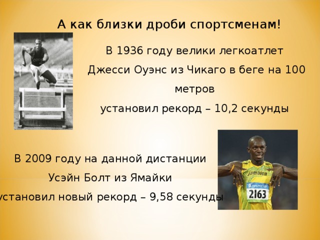 А как близки дроби спортсменам! В 1936 году велики легкоатлет Джесси Оуэнс из Чикаго в беге на 100 метров установил рекорд – 10,2 секунды В 2009 году на данной дистанции Усэйн Болт из Ямайки установил новый рекорд – 9,58 секунды 
