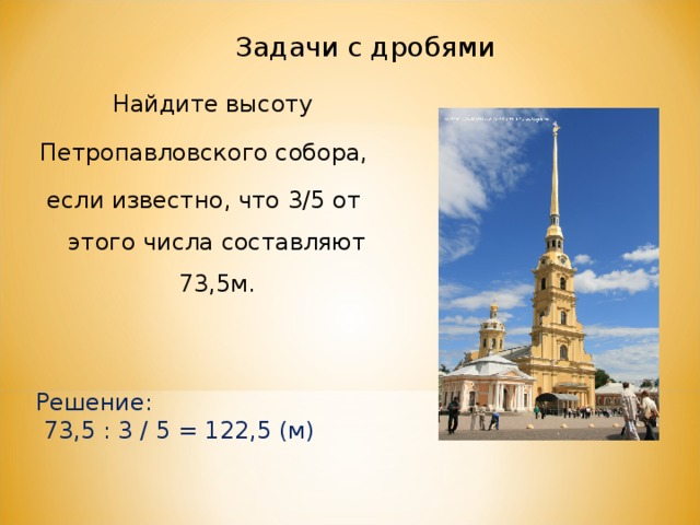 Задачи с дробями  Найдите высоту Петропавловского собора, если известно, что 3/5 от этого числа составляют 73,5м. Решение:  73,5 : 3 / 5 = 122,5 (м) 