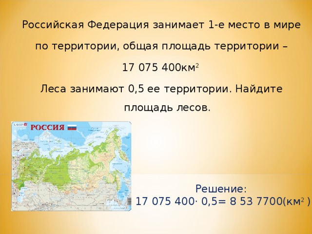 Российская Федерация занимает 1-е место в мире  по территории, общая площадь территории – 17 075 400км 2 Леса занимают 0,5 ее территории. Найдите площадь лесов. Решение: 17 075 400· 0,5= 8 53 7700(км 2 ) 