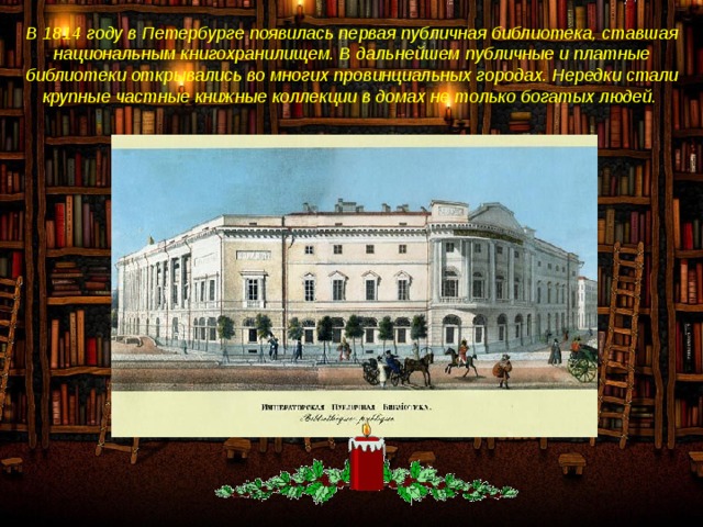 В 1814 году в Петербурге появилась первая публичная библиотека, ставшая национальным книгохранилищем. В дальнейшем публичные и платные библиотеки открывались во многих провинциальных городах. Нередки стали крупные частные книжные коллекции в домах не только богатых людей.