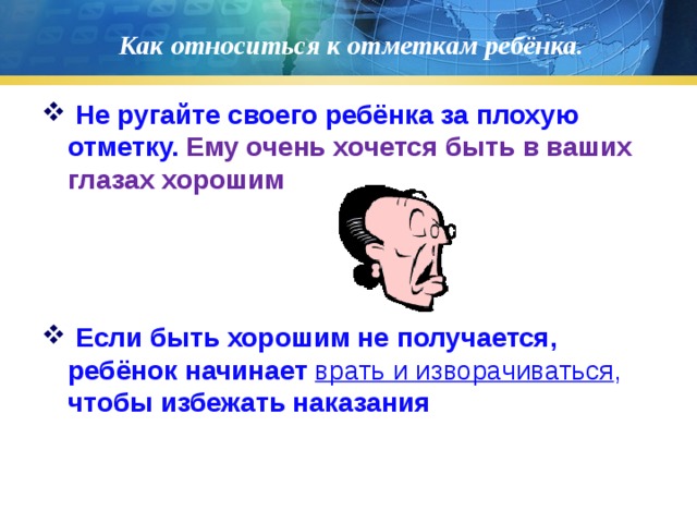 Как относиться к отметкам ребёнка.  Не ругайте своего ребёнка за плохую отметку. Ему очень хочется быть в ваших глазах хорошим  Если быть хорошим не получается, ребёнок начинает врать и изворачиваться , чтобы избежать наказания 