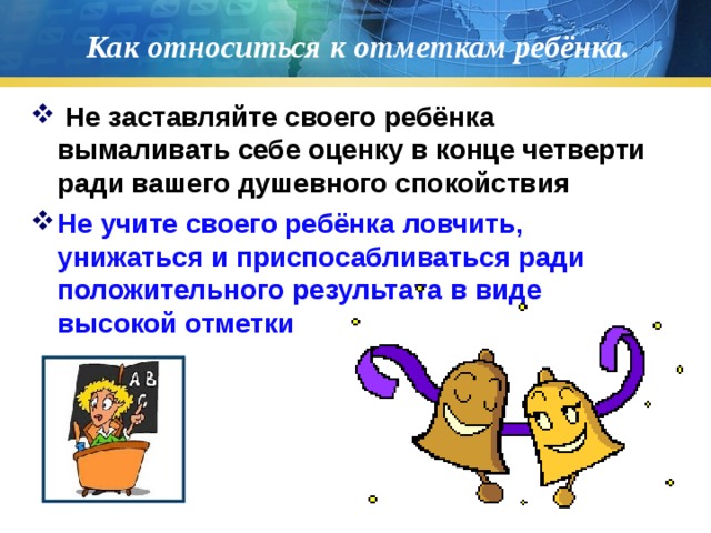 Как относиться к отметкам ребёнка.  Не заставляйте своего ребёнка вымаливать себе оценку в конце четверти ради вашего душевного спокойствия Не учите своего ребёнка ловчить, унижаться и приспосабливаться ради положительного результата в виде высокой отметки  