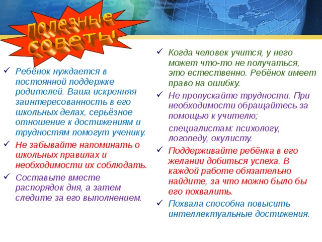 Когда человек учится, у него может что-то не получаться, это естественно. Ребёнок имеет право на ошибку. Не пропускайте трудности. При необходимости обращайтесь за помощью к учителю;  специалистам: психологу, логопеду, окулисту. Поддерживайте ребёнка в его желании добиться успеха. В каждой работе обязательно найдите, за что можно было бы его похвалить. Похвала способна повысить интеллектуальные достижения. Ребёнок нуждается в постоянной поддержке родителей. Ваша искренняя заинтересованность в его школьных делах, серьёзное отношение к достижениям и трудностям помогут ученику. Не забывайте напоминать о школьных правилах и необходимости их соблюдать. Составьте вместе распорядок дня, а затем следите за его выполнением. 