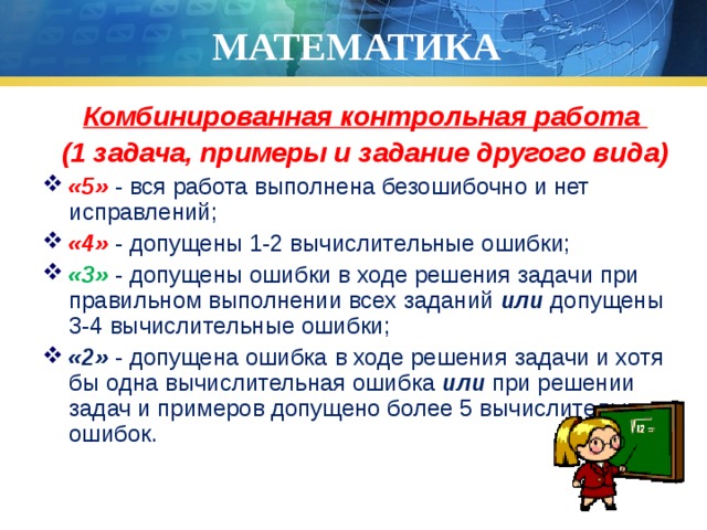 МАТЕМАТИКА Комбинированная контрольная работа (1 задача, примеры и задание другого вида) «5» - вся работа выполнена безошибочно и нет исправлений; «4» - допущены 1-2 вычислительные ошибки; «3» - допущены ошибки в ходе решения задачи при правильном выполнении всех заданий или допущены 3-4 вычислительные ошибки; «2» - допущена ошибка в ходе решения задачи и хотя бы одна вычислительная ошибка или при решении задач и примеров допущено более 5 вычислительных ошибок. 