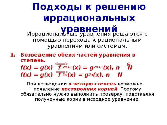 Подходы к решению иррациональных уравнений  Иррациональные уравнения решаются с помощью перехода к рациональным уравнениям или системам. Возведение обеих частей уравнения в степень.  f(x) = g(x)   f 2n+1 (x) = g 2n+1 (x), n N  f(x) = g(x)   f 2n (x) = g 2n (x), n N   При возведении в четную степень возможно появление посторонних корней . Поэтому обязательно нужно выполнить проверку, подставляя полученные корни в исходное уравнение. 