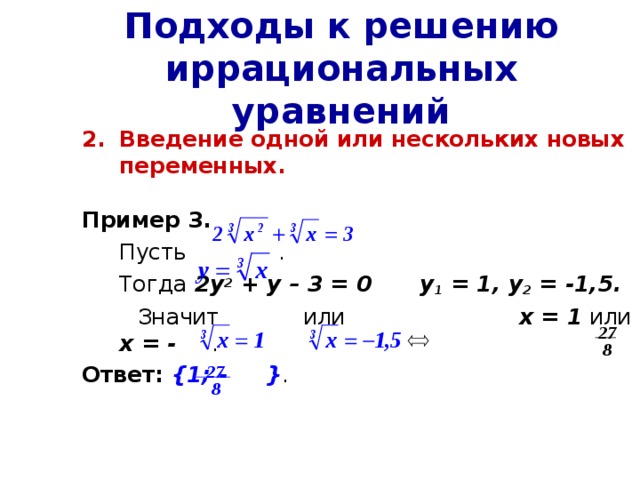 Подходы к решению иррациональных уравнений Введение одной или нескольких новых переменных.  Пример 3.  Пусть  .  Тогда 2у 2 + у – 3 = 0  у 1 = 1, у 2 = -1,5.  Значит или х = 1 или х = - .  Ответ:  {1; - } . 27 8 27 8 