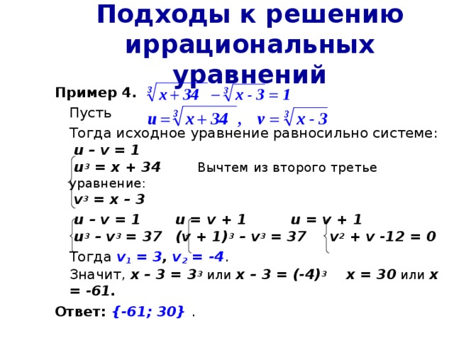 Подходы к решению иррациональных уравнений Пример 4 .  Пусть  Тогда исходное уравнение равносильно системе:   u – v = 1   u 3 = x + 34   Вычтем из второго третье уравнение:   v 3 = x – 3   u – v = 1    u = v + 1    u = v + 1   u 3 – v 3 = 37   (v + 1) 3 – v 3 = 37  v 2 + v -12 = 0  Тогда v 1 = 3 , v 2 = -4 .  Значит, х – 3 = 3 3 или х – 3 = (-4) 3  х = 30 или х = -61. Ответ:  {-61; 30} . 