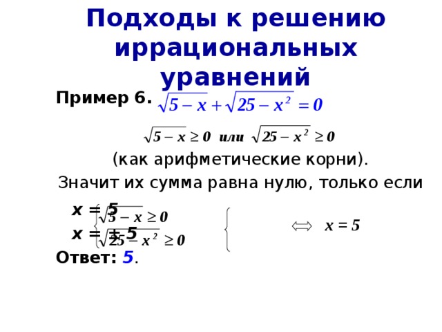 Подходы к решению иррациональных уравнений Пример 6.  (как арифметические корни). Значит их сумма равна нулю, только если      х = 5      х = ± 5 Ответ:  5 . х = 5 