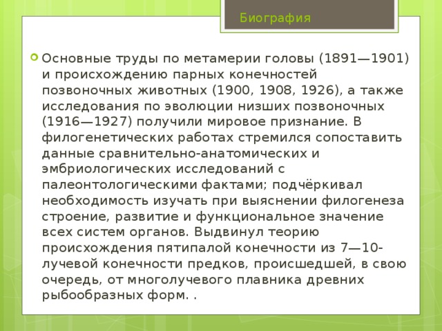 Биография Основные труды по метамерии головы (1891—1901) и происхождению парных конечностей позвоночных животных (1900, 1908, 1926), а также исследования по эволюции низших позвоночных (1916—1927) получили мировое признание. В филогенетических работах стремился сопоставить данные сравнительно-анатомических и эмбриологических исследований с палеонтологическими фактами; подчёркивал необходимость изучать при выяснении филогенеза строение, развитие и функциональное значение всех систем органов. Выдвинул теорию происхождения пятипалой конечности из 7—10-лучевой конечности предков, происшедшей, в свою очередь, от многолучевого плавника древних рыбообразных форм. . 