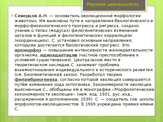 Северцов А.Н . — основатель эволюционной морфологии животных. Им выяснены пути и направления биологического и морфо-физиологического прогресса и регресса, создано учение о типах (модусах) филогенетических изменений органов и функций и филогенетических корреляциях (координациях). С. установил основные направления, которыми достигается биологический прогресс. Это ароморфоз — повышение интенсивности жизнедеятельности организма, идиоадаптация (частное приспособление к условиям существования). Центральное место в теоретическом наследии С. занимает проблема взаимоотношения индивидуального и исторического развития (см. Биогенетический закон). Разработал теорию филэмбриогенеза , согласно которой эволюция совершается путём изменения хода онтогенеза. Закономерности эволюции, выясненные С., обобщены им в монографии «Морфологические закономерности эволюции» (нем. изд. 1931, рус. изд., расширенное и дополненное, 1939). С. — создатель сов. школы морфологов-эволюционистов. В 1969 учреждена премия имени С. 