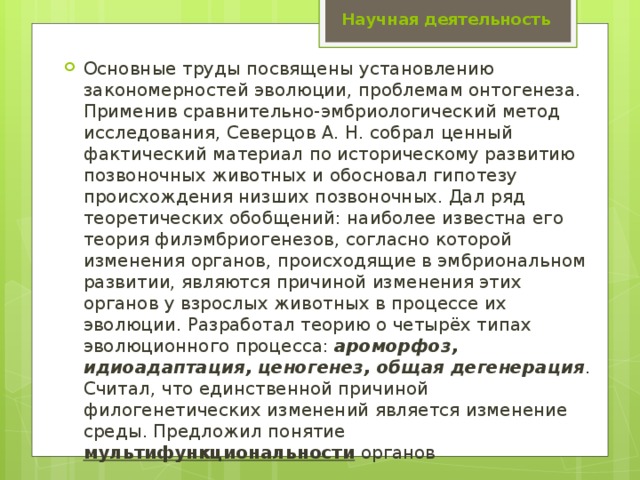 Научная деятельность Основные труды посвящены установлению закономерностей эволюции, проблемам онтогенеза. Применив сравнительно-эмбриологический метод исследования, Северцов А. Н. собрал ценный фактический материал по историческому развитию позвоночных животных и обосновал гипотезу происхождения низших позвоночных. Дал ряд теоретических обобщений: наиболее известна его теория филэмбриогенезов, согласно которой изменения органов, происходящие в эмбриональном развитии, являются причиной изменения этих органов у взрослых животных в процессе их эволюции. Разработал теорию о четырёх типах эволюционного процесса: ароморфоз, идиоадаптация, ценогенез, общая дегенерация . Считал, что единственной причиной филогенетических изменений является изменение среды. Предложил понятие мультифункциональности органов 