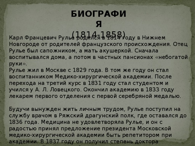 БИОГРАФИЯ (1814-1858) Карл Францевич Рулье родился в 1814 году в Нижнем Новгороде от родителей французского происхождения. Отец Рулье был сапожником, а мать акушеркой. Сначала воспитывался дома, а потом в частных пансионах «небогатой руки». Рулье жил в Москве с 1829 года. В том же году он стал воспитанником Медико-хирургической академии. После перехода на третий курс в 1831 году стал студентом и учился у А. Л. Ловецкого. Окончил академию в 1833 году лекарем первого отделения с первой серебряной медалью. Будучи вынужден жить личным трудом, Рулье поступил на службу врачом в Ряжский драгунский полк, где оставался до 1836 года. Медицина не удовлетворяла Рулье, и он с радостью принял предложение президента Московской медико-хирургической академии быть репетитором при академии. В 1837 году он получил степень доктора медицины. После этого Рулье стал преподавать студентам минералогию и зоологию в качестве адъюнкт-профессора. 