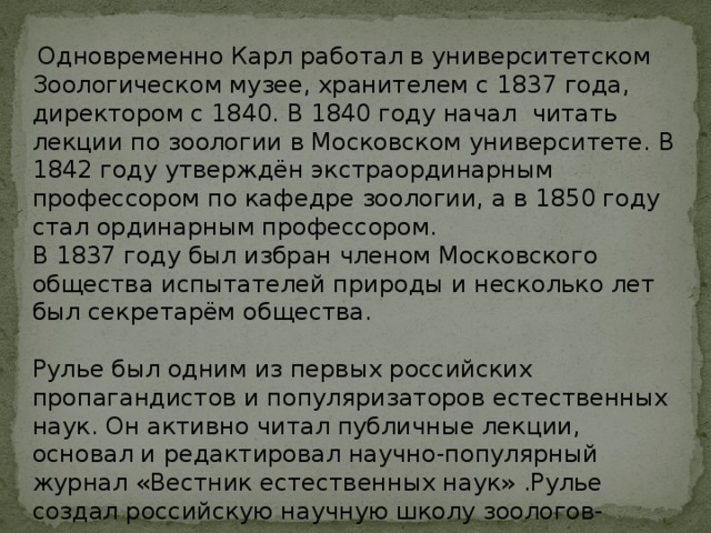   Одновременно Карл работал в университетском Зоологическом музее, хранителем с 1837 года, директором с 1840. В 1840 году начал читать лекции по зоологии в Московском университете. В 1842 году утверждён экстраординарным профессором по кафедре зоологии, а в 1850 году стал ординарным профессором. В 1837 году был избран членом Московского общества испытателей природы и несколько лет был секретарём общества. Рулье был одним из первых российских пропагандистов и популяризаторов естественных наук. Он активно читал публичные лекции, основал и редактировал научно-популярный журнал «Вестник естественных наук» .Рулье создал российскую научную школу зоологов-эволюционистов . 