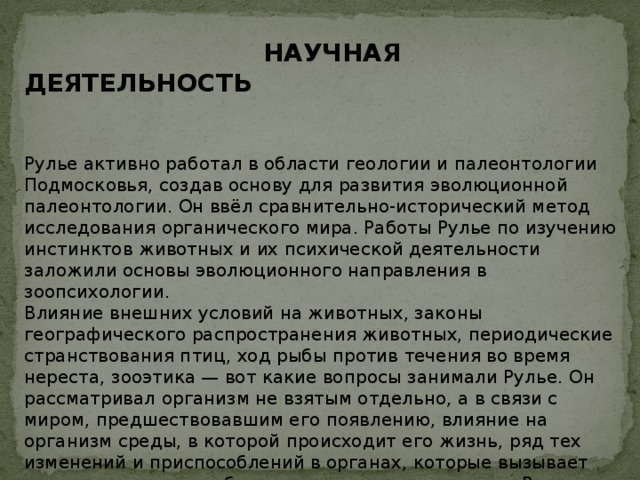  НАУЧНАЯ ДЕЯТЕЛЬНОСТЬ   Рулье активно работал в области геологии и палеонтологии Подмосковья, создав основу для развития эволюционной палеонтологии. Он ввёл сравнительно-исторический метод исследования органического мира. Работы Рулье по изучению инстинктов животных и их психической деятельности заложили основы эволюционного направления в зоопсихологии. Влияние внешних условий на животных, законы географического распространения животных, периодические странствования птиц, ход рыбы против течения во время нереста, зооэтика — вот какие вопросы занимали Рулье. Он рассматривал организм не взятым отдельно, а в связи с миром, предшествовавшим его появлению, влияние на организм среды, в которой происходит его жизнь, ряд тех изменений и приспособлений в органах, которые вызывает эта среда, — все это было положено в основу курса Рулье. Рулье в 1852 году заложил так называемое экологическое направление в зоогеографии, которое далее разрабатывалось Н.А.Северцовым. 