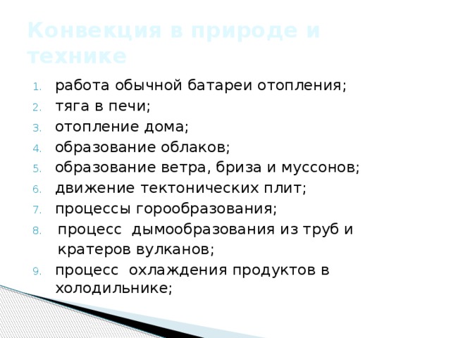 Конвекция в природе и технике работа обычной батареи отопления;  тяга в печи; отопление дома; образование облаков; образование ветра, бриза и муссонов; движение тектонических плит; процессы горообразования; процесс  дымообразования из труб и кратеров вулканов;  процесс  охлаждения продуктов в холодильнике; 