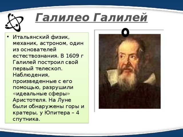 Галилео Галилей Итальянский физик, механик, астроном, один из основателей естествознания. В 1609 г Галилей построил свой первый телескоп. Наблюдения, произведенные с его помощью, разрушили «идеальные сферы» Аристотеля. На Луне были обнаружены горы и кратеры, у Юпитера – 4 спутника. 