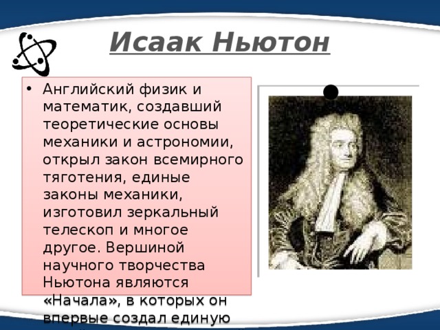Исаак Ньютон Английский физик и математик, создавший теоретические основы механики и астрономии, открыл закон всемирного тяготения, единые законы механики, изготовил зеркальный телескоп и многое другое. Вершиной научного творчества Ньютона являются «Начала», в которых он впервые создал единую стройную систему земной 