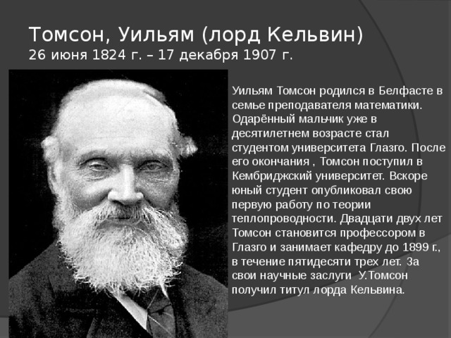 Томсон, Уильям (лорд Кельвин)  26 июня 1824 г. – 17 декабря 1907 г. Уильям Томсон родился в Белфасте в семье преподавателя математики. Одарённый мальчик уже в десятилетнем возрасте стал студентом университета Глазго. После его окончания , Томсон поступил в Кембриджский университет. Вскоре юный студент опубликовал свою первую работу по теории теплопроводности. Двадцати двух лет Томсон становится профессором в Глазго и занимает кафедру до 1899 г., в течение пятидесяти трех лет. За свои научные заслуги У.Томсон получил титул лорда Кельвина. 