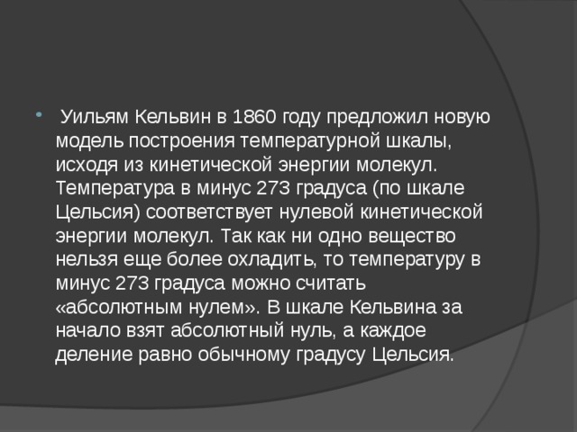  Уильям Кельвин в 1860 году предложил новую модель построения температурной шкалы, исходя из кинетической энергии молекул. Температура в минус 273 градуса (по шкале Цельсия) соответствует нулевой кинетической энергии молекул. Так как ни одно вещество нельзя еще более охладить, то температуру в минус 273 градуса можно считать «абсолютным нулем». В шкале Кельвина за начало взят абсолютный нуль, а каждое деление равно обычному градусу Цельсия. 