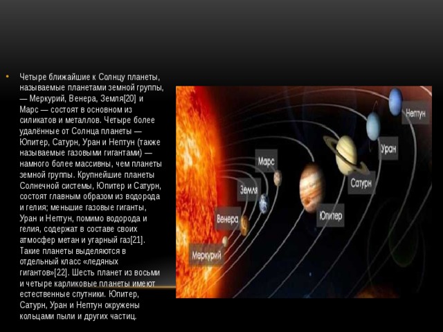 Четыре ближайшие к Солнцу планеты, называемые планетами земной группы, — Меркурий, Венера, Земля[20] и Марс — состоят в основном из силикатов и металлов. Четыре более удалённые от Солнца планеты — Юпитер, Сатурн, Уран и Нептун (также называемые газовыми гигантами) — намного более массивны, чем планеты земной группы. Крупнейшие планеты Солнечной системы, Юпитер и Сатурн, состоят главным образом из водорода и гелия; меньшие газовые гиганты, Уран и Нептун, помимо водорода и гелия, содержат в составе своих атмосфер метан и угарный газ[21]. Такие планеты выделяются в отдельный класс «ледяных гигантов»[22]. Шесть планет из восьми и четыре карликовые планеты имеют естественные спутники. Юпитер, Сатурн, Уран и Нептун окружены кольцами пыли и других частиц. 